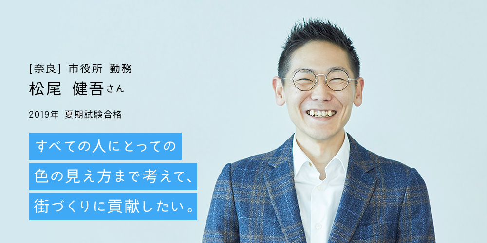 [奈良] 市役所 勤務 松尾 健吾さん｜2019年 夏期試験合格｜すべての人にとっての色の見え方まで考えて、街づくりに貢献したい。