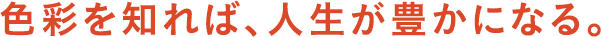 色彩を知れば、人生が豊かになる。