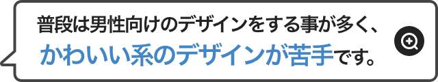 普段は男性向けのデザインをする事が多く、かわいい系のデザインが苦手です。
