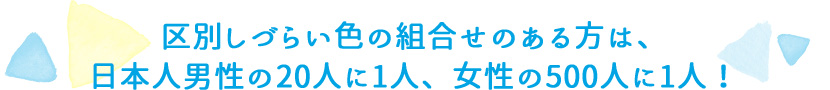 区別しづらい色の組合せのある方は、日本人男性の20人に1人、女性の500人に1人！