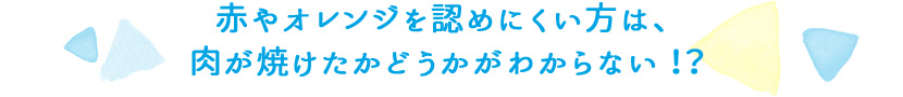 赤やオレンジを認めにくい方は、肉が焼けたかどうかがわからない！？