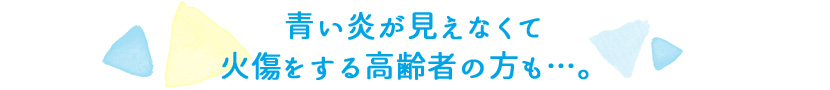 青い炎が見えなくて火傷をする高齢者の方も…。