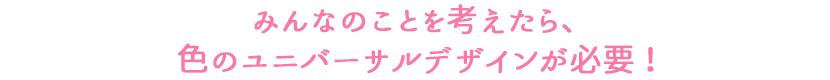 みんなのことを考えたら、色のユニバーサルデザインが必要！