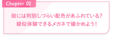 Chapter02 街には判別しづらい配色があふれている？疑似体験できるメガネで確かめよう！