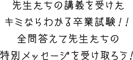 先生たちの講義を受けたキミならわかる卒業試験！！全問答えて先生たちの特別メッセージを受け取ろう！