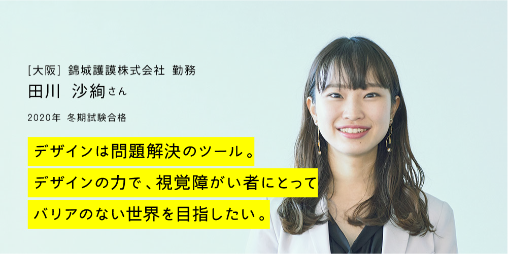 [大阪] 錦城護謨株式会社 勤務 田川 沙絢さん｜22020年 冬期試験合格｜デザインは問題解決のツール。デザインの力で、視覚障がい者にとってバリアのない世界を目指したい。